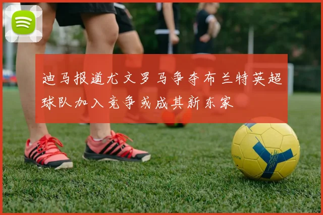 迪马报道尤文罗马争夺布兰特英超球队加入竞争或成其新东家