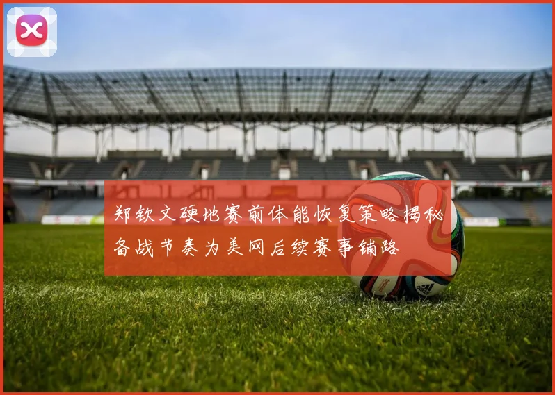郑钦文硬地赛前体能恢复策略揭秘备战节奏为美网后续赛事铺路