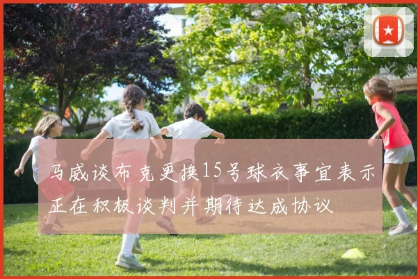马威谈布克更换15号球衣事宜表示正在积极谈判并期待达成协议