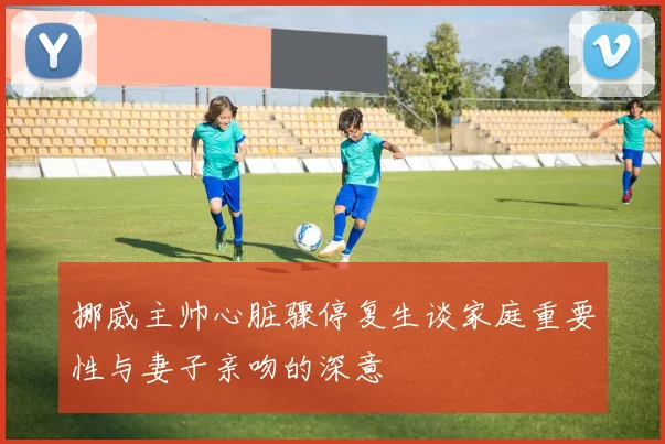 挪威主帅心脏骤停复生谈家庭重要性与妻子亲吻的深意