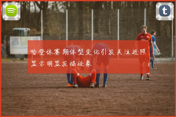 哈登休赛期体型变化引发关注近照显示明显发福迹象