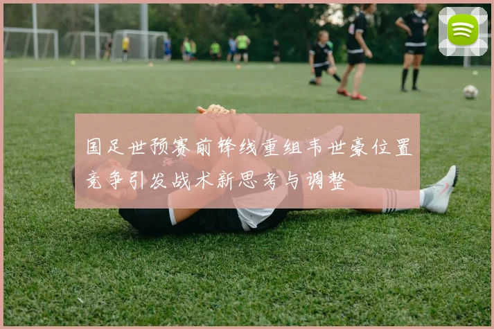 国足世预赛前锋线重组韦世豪位置竞争引发战术新思考与调整