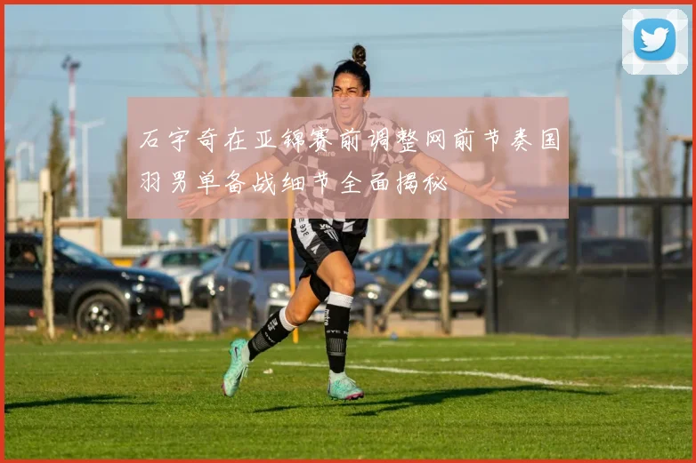 石宇奇在亚锦赛前调整网前节奏国羽男单备战细节全面揭秘