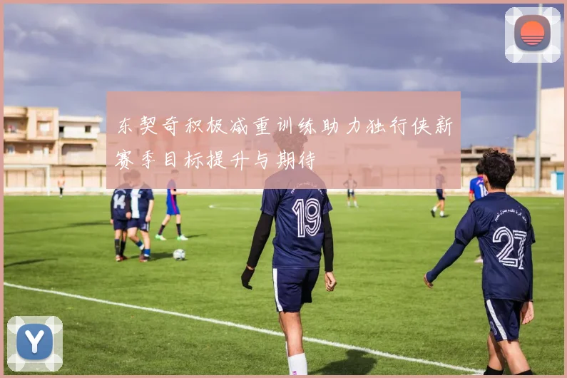 东契奇积极减重训练助力独行侠新赛季目标提升与期待